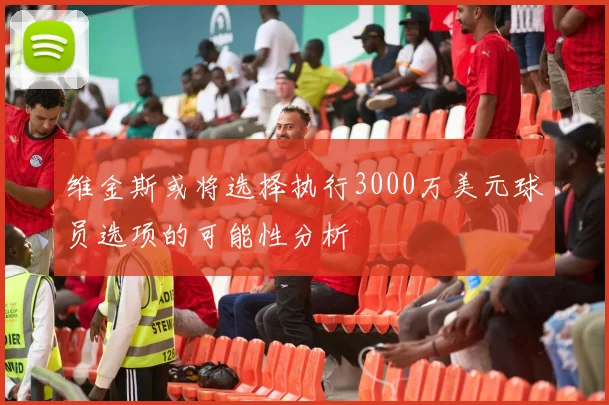 维金斯或将选择执行3000万美元球员选项的可能性分析