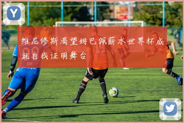 维尼修斯渴望姆巴佩薪水世界杯成就自我证明舞台