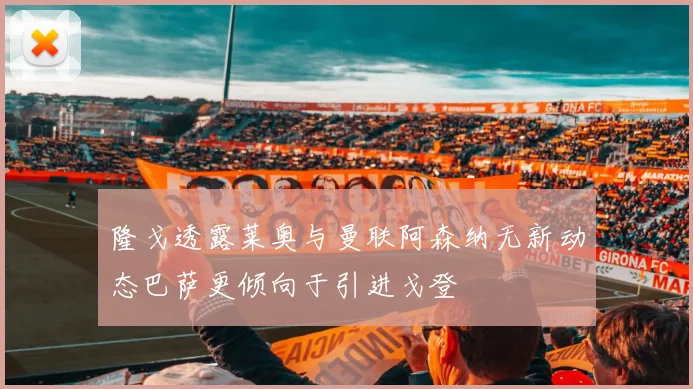 隆戈透露莱奥与曼联阿森纳无新动态巴萨更倾向于引进戈登